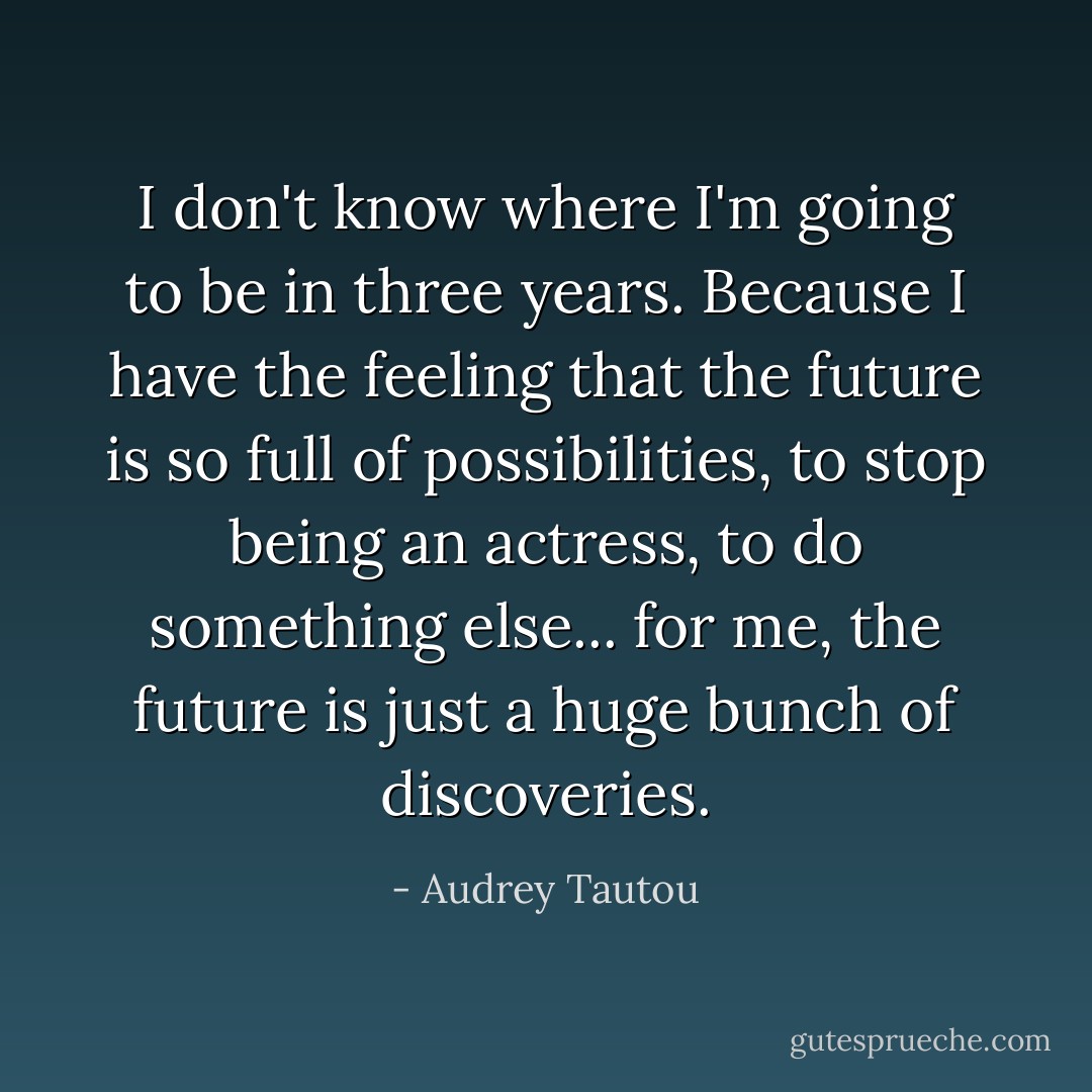 I don't know where I'm going to be in three years. Because I have the feeling that the future is so full of possibilities, to stop being an actress, to do something else... for me, the future is just a huge bunch of discoveries. - Audrey Tautou
