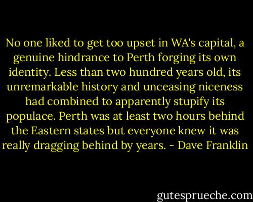 No one liked to get too upset in WA's capital, a genuine hindrance to Perth forging its own identity. Less than two hundred years old, its unremarkable history and unceasing niceness had combined to apparently stupify its populace. Perth was at least two hours behind the Eastern states but everyone knew it was really dragging behind by years. - Dave Franklin