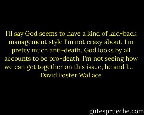 I'll say God seems to have a kind of laid-back management style I'm not crazy about. I'm pretty much anti-death. God looks by all accounts to be pro-death. I'm not seeing how we can get together on this issue, he and I... - David Foster Wallace