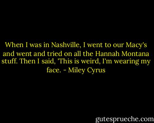 When I was in Nashville, I went to our Macy's and went and tried on all the Hannah Montana stuff. Then I said, 'This is weird, I'm wearing my face. - Miley Cyrus