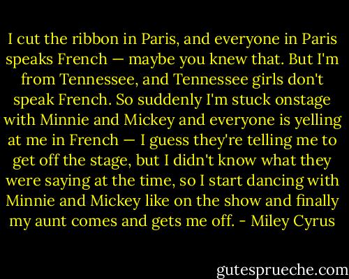 I cut the ribbon in Paris, and everyone in Paris speaks French — maybe you knew that. But I'm from Tennessee, and Tennessee girls don't speak French. So suddenly I'm stuck onstage with Minnie and Mickey and everyone is yelling at me in French — I guess they're telling me to get off the stage, but I didn't know what they were saying at the time, so I start dancing with Minnie and Mickey like on the show and finally my aunt comes and gets me off. - Miley Cyrus