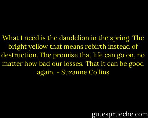 What I need is the dandelion in the spring. The bright yellow that means rebirth instead of destruction. The promise that life can go on, no matter how bad our losses. That it can be good again. - Suzanne Collins