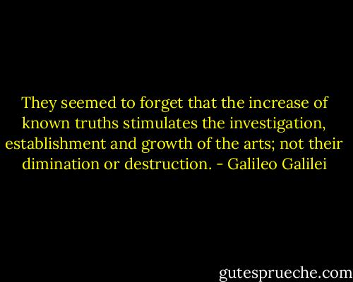 They seemed to forget that the increase of known truths stimulates the investigation, establishment and growth of the arts; not their dimination or destruction. - Galileo Galilei