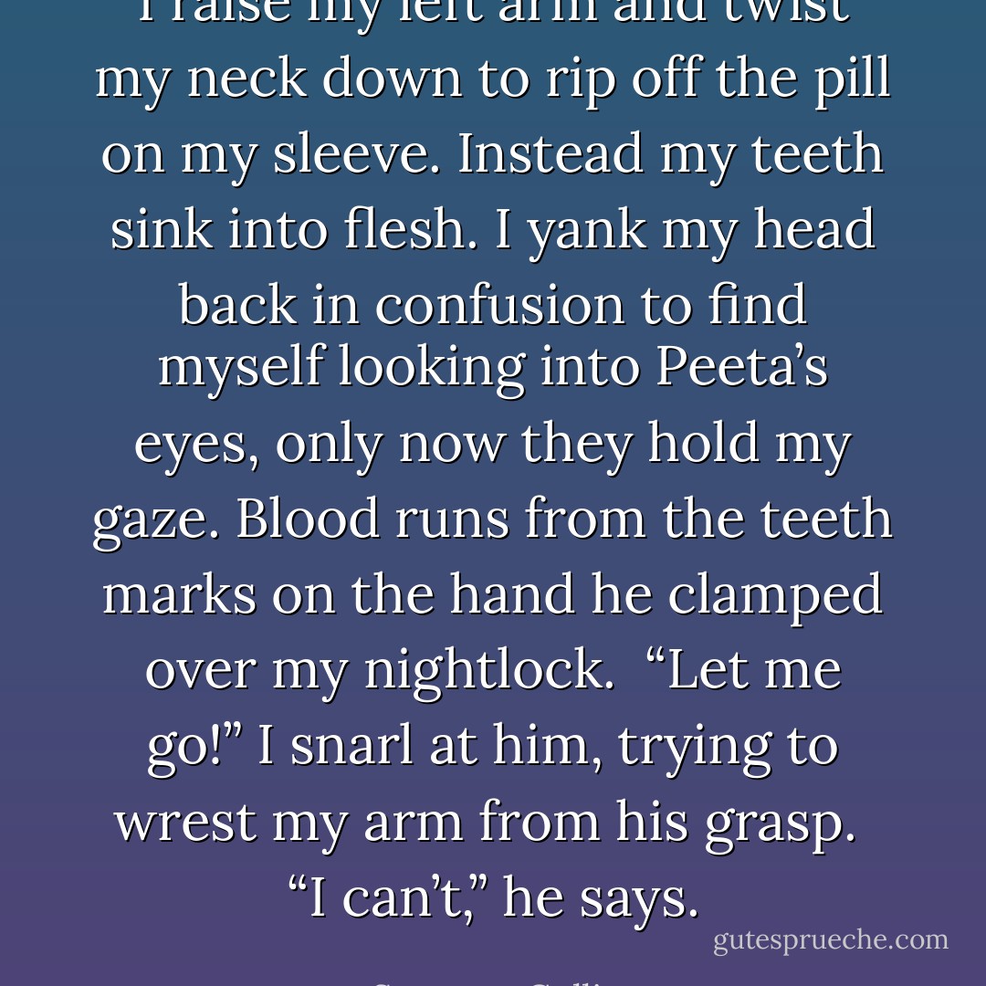 I raise my left arm and twist my neck down to rip off the pill on my sleeve. Instead my teeth sink into flesh. I yank my head back in confusion to find myself looking into Peeta’s eyes, only now they hold my gaze. Blood runs from the teeth marks on the hand he clamped over my nightlock.<br /><br />“Let me go!” I snarl at him, trying to wrest my arm from his grasp.<br /><br />“I can’t,” he says. - Suzanne Collins