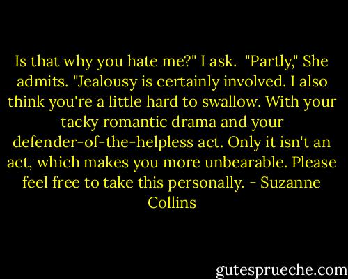 Is that why you hate me?" I ask. <br />"Partly," She admits. "Jealousy is certainly involved. I also think you're a little hard to swallow. With your tacky romantic drama and your defender-of-the-helpless act. Only it isn't an act, which makes you more unbearable. Please feel free to take this personally. - Suzanne Collins