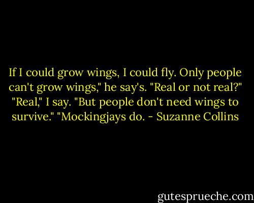 If I could grow wings, I could fly. Only people can't grow wings," he say's. "Real or not real?"<br />"Real," I say. "But people don't need wings to survive."<br />"Mockingjays do. - Suzanne Collins