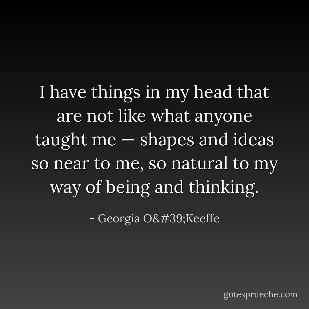 I have things in my head that are not like what anyone taught me — shapes and ideas so near to me, so natural to my way of being and thinking. - Georgia O'Keeffe