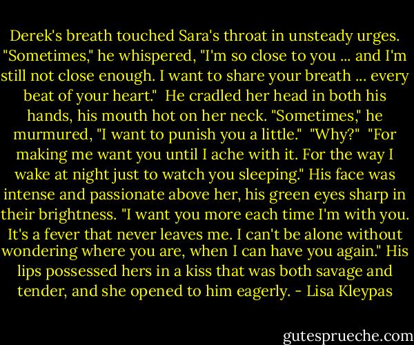 Derek's breath touched Sara's throat in unsteady urges. "Sometimes," he whispered, "I'm so close to you ... and I'm still not close enough. I want to share your breath ... every beat of your heart."<br /><br />He cradled her head in both his hands, his mouth hot on her neck. "Sometimes," he murmured, "I want to punish you a little."<br /><br />"Why?"<br /><br />"For making me want you until I ache with it. For the way I wake at night just to watch you sleeping." His face was intense and passionate above her, his green eyes sharp in their brightness. "I want you more each time I'm with you. It's a fever that never leaves me. I can't be alone without wondering where you are, when I can have you again." His lips possessed hers in a kiss that was both savage and tender, and she opened to him eagerly. - Lisa Kleypas