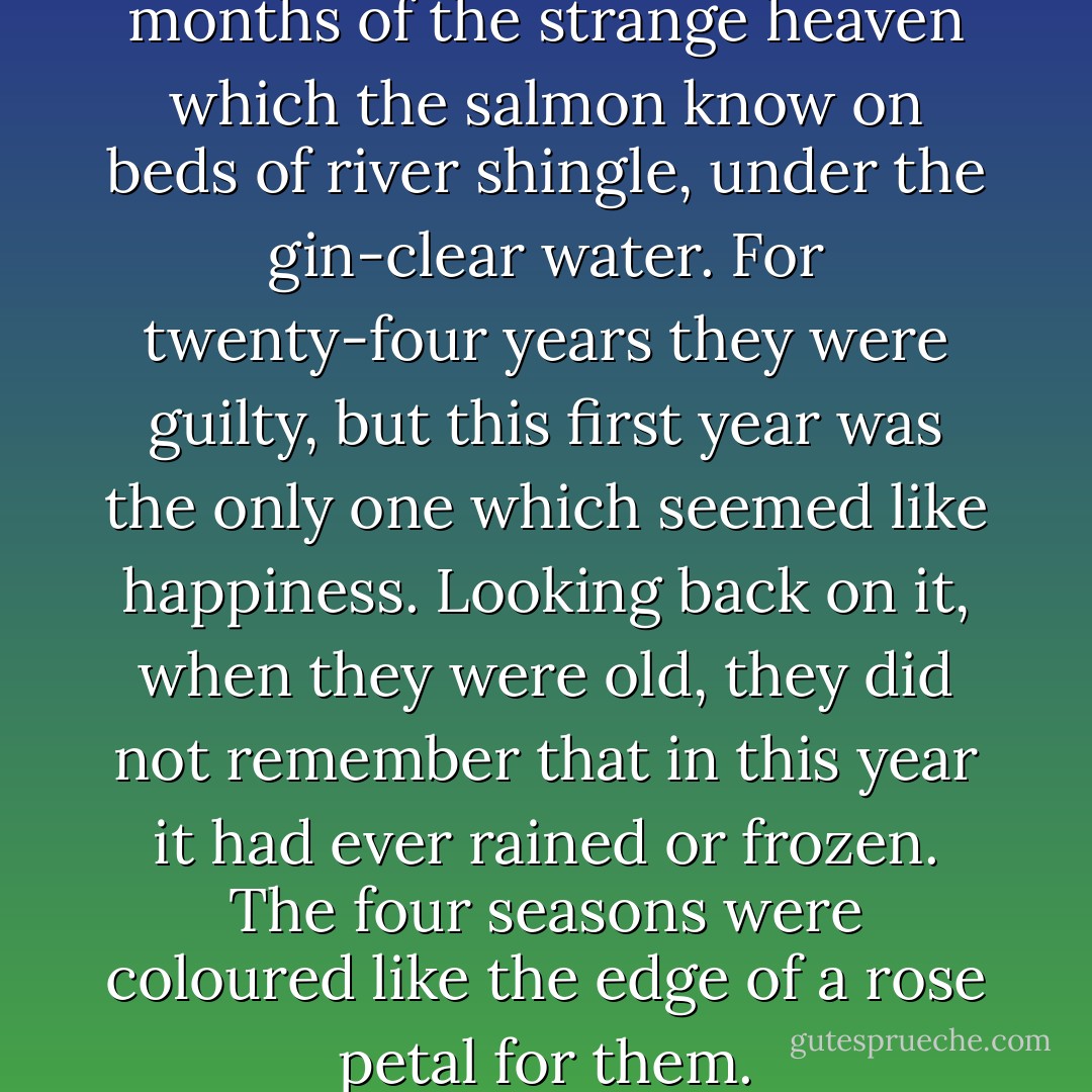 They had a year of joy, twelve months of the strange heaven which the salmon know on beds of river shingle, under the gin-clear water. For twenty-four years they were guilty, but this first year was the only one which seemed like happiness. Looking back on it, when they were old, they did not remember that in this year it had ever rained or frozen. The four seasons were coloured like the edge of a rose petal for them. - T.H. White