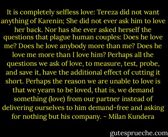 It is completely selfless love: Tereza did not want anything of Karenin; She did not ever ask him to love her back. Nor has she ever asked herself the questions that plague human couples: Does he love me? Does he love anybody more than me? Does he love me more than I love him? Perhaps all the questions we ask of love, to measure, test, probe, and save it, have the additional effect of cutting it short. Perhaps the reason we are unable to love is that we yearn to be loved, that is, we demand something (love) from our partner instead of delivering ourselves to him demand-free and asking for nothing but his company. - Milan Kundera