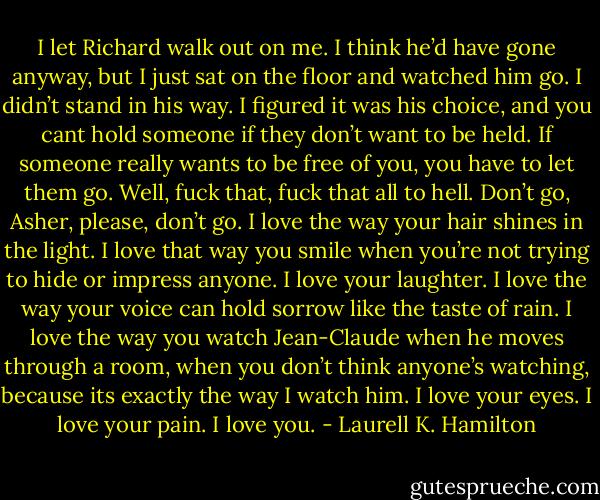 I let Richard walk out on me. I think he’d have gone anyway, but I just sat on the floor and watched him go. I didn’t stand in his way. I figured it was his choice, and you cant hold someone if they don’t want to be held. If someone really wants to be free of you, you have to let them go. Well, fuck that, fuck that all to hell. Don’t go, Asher, please, don’t go. I love the way your hair shines in the light. I love that way you smile when you’re not trying to hide or impress anyone. I love your laughter. I love the way your voice can hold sorrow like the taste of rain. I love the way you watch Jean-Claude when he moves through a room, when you don’t think anyone’s watching, because its exactly the way I watch him. I love your eyes. I love your pain. I love you. - Laurell K. Hamilton