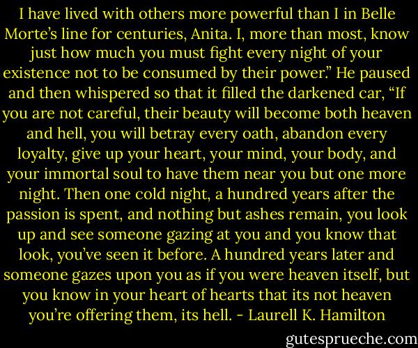I have lived with others more powerful than I in Belle Morte’s line for centuries, Anita. I, more than most, know just how much you must fight every night of your existence not to be consumed by their power.” He paused and then whispered so that it filled the darkened car, “If you are not careful, their beauty will become both heaven and hell, you will betray every oath, abandon every loyalty, give up your heart, your mind, your body, and your immortal soul to have them near you but one more night. Then one cold night, a hundred years after the passion is spent, and nothing but ashes remain, you look up and see someone gazing at you and you know that look, you’ve seen it before. A hundred years later and someone gazes upon you as if you were heaven itself, but you know in your heart of hearts that its not heaven you’re offering them, its hell. - Laurell K. Hamilton