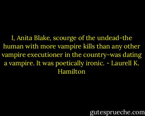 I, Anita Blake, scourge of the undead-the human with more vampire kills than any other vampire executioner in the country-was dating a vampire. It was poetically ironic. - Laurell K. Hamilton
