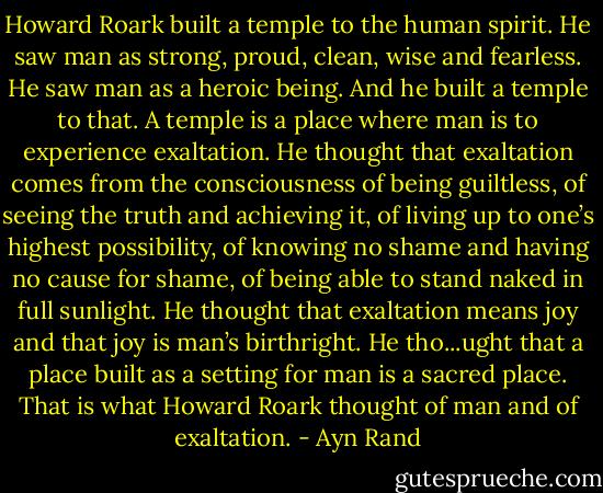 Howard Roark built a temple to the human spirit. He saw man as strong, proud, clean, wise and fearless. He saw man as a heroic being. And he built a temple to that. A temple is a place where man is to experience exaltation. He thought that exaltation comes from the consciousness of being guiltless, of seeing the truth and achieving it, of living up to one’s highest possibility, of knowing no shame and having no cause for shame, of being able to stand naked in full sunlight. He thought that exaltation means joy and that joy is man’s birthright. He tho...ught that a place built as a setting for man is a sacred place. That is what Howard Roark thought of man and of exaltation. - Ayn Rand