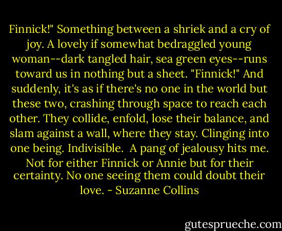 Finnick!" Something between a shriek and a cry of joy. A lovely if somewhat bedraggled young woman--dark tangled hair, sea green eyes--runs toward us in nothing but a sheet. "Finnick!" And suddenly, it's as if there's no one in the world but these two, crashing through space to reach each other. They collide, enfold, lose their balance, and slam against a wall, where they stay. Clinging into one being. Indivisible. <br />A pang of jealousy hits me. Not for either Finnick or Annie but for their certainty. No one seeing them could doubt their love. - Suzanne Collins
