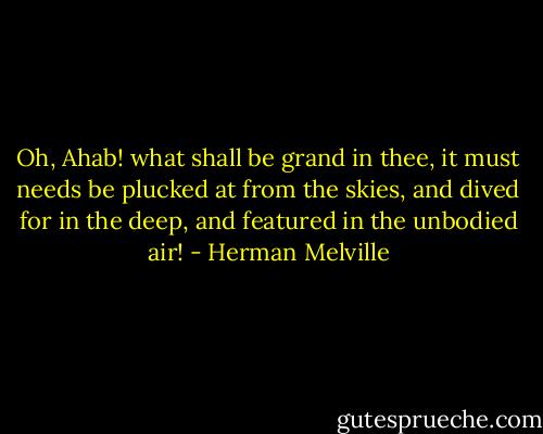 Oh, Ahab! what shall be grand in thee, it must needs be plucked at from the skies, and dived for in the deep, and featured in the unbodied air! - Herman Melville