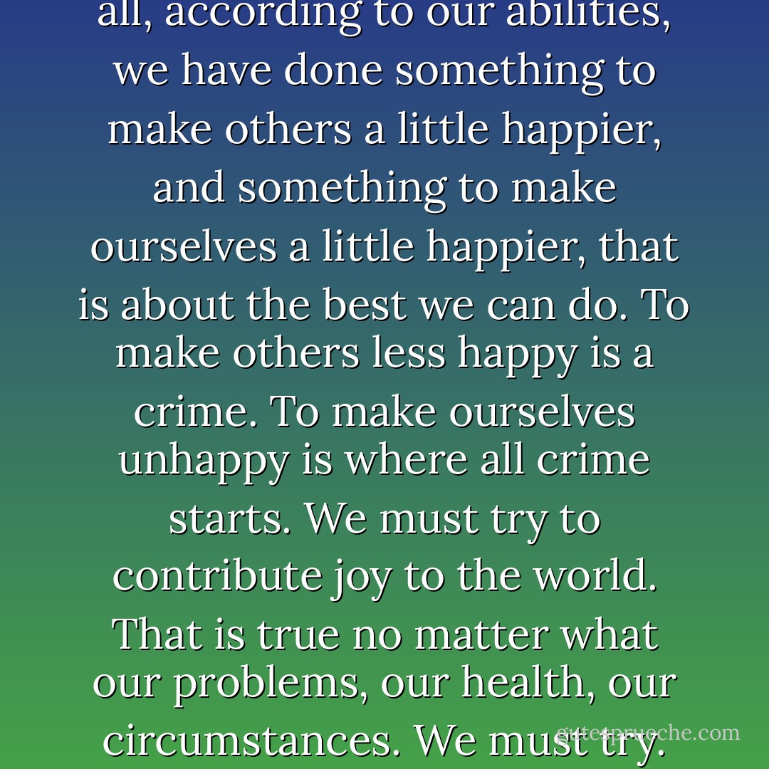 I believe that if, at the end of it all, according to our abilities, we have done something to make others a little happier, and something to make ourselves a little happier, that is about the best we can do. To make others less happy is a crime. To make ourselves unhappy is where all crime starts. We must try to contribute joy to the world. That is true no matter what our problems, our health, our circumstances. We must try. - Roger Ebert
