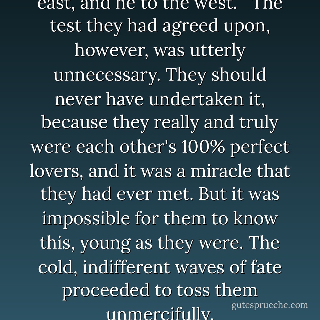 And so they parted, she to the east, and he to the west. <br /><br />The test they had agreed upon, however, was utterly unnecessary. They should never have undertaken it, because they really and truly were each other's 100% perfect lovers, and it was a miracle that they had ever met. But it was impossible for them to know this, young as they were. The cold, indifferent waves of fate proceeded to toss them unmercifully. - Haruki Murakami