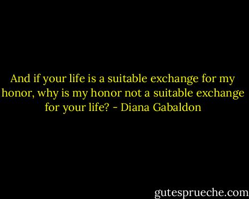 And if your life is a suitable exchange for my honor, why is my honor not a suitable exchange for your life? - Diana Gabaldon