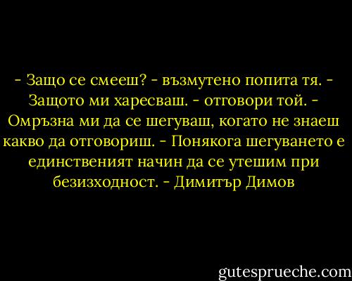 - Защо се смееш? - възмутено попита тя.<br />- Защото ми харесваш. - отговори той.<br />- Омръзна ми да се шегуваш, когато не знаеш какво да отговориш.<br />- Понякога шегуването е единственият начин да се утешим при безизходност. - Димитър Димов