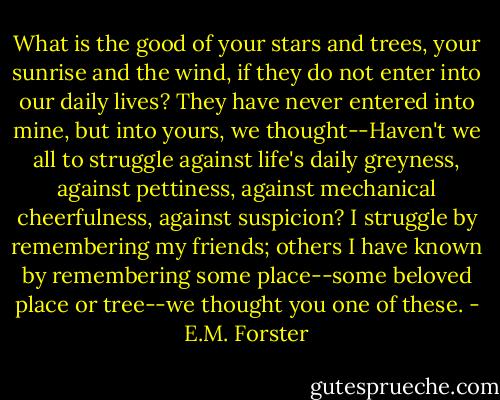 What is the good of your stars and trees, your sunrise and the wind, if they do not enter into our daily lives? They have never entered into mine, but into yours, we thought--Haven't we all to struggle against life's daily greyness, against pettiness, against mechanical cheerfulness, against suspicion? I struggle by remembering my friends; others I have known by remembering some place--some beloved place or tree--we thought you one of these. - E.M. Forster