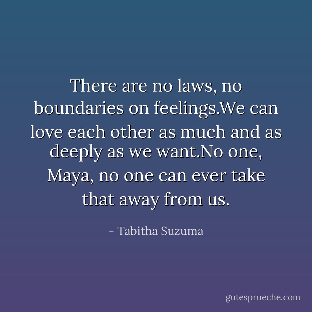 There are no laws, no boundaries on feelings.We can love each other as much and as deeply as we want.No one, Maya, no one can ever take that away from us. - Tabitha Suzuma