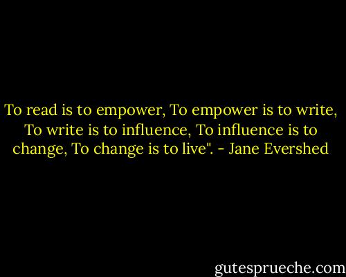 To read is to empower,<br />To empower is to write,<br />To write is to influence,<br />To influence is to change,<br />To change is to live". - Jane Evershed