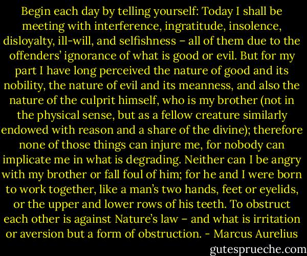Begin each day by telling yourself: Today I shall be meeting with interference, ingratitude, insolence, disloyalty, ill-will, and selfishness – all of them due to the offenders’ ignorance of what is good or evil. But for my part I have long perceived the nature of good and its nobility, the nature of evil and its meanness, and also the nature of the culprit himself, who is my brother (not in the physical sense, but as a fellow creature similarly endowed with reason and a share of the divine); therefore none of those things can injure me, for nobody can implicate me in what is degrading. Neither can I be angry with my brother or fall foul of him; for he and I were born to work together, like a man’s two hands, feet or eyelids, or the upper and lower rows of his teeth. To obstruct each other is against Nature’s law – and what is irritation or aversion but a form of obstruction. - Marcus Aurelius
