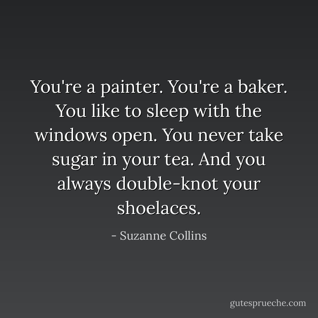 You're a painter. You're a baker. You like to sleep with the windows open. You never take sugar in your tea. And you always double-knot your shoelaces. - Suzanne Collins