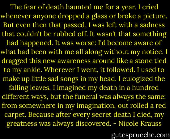 The fear of death haunted me for a year. I cried whenever anyone dropped a glass or broke a picture. But even then that passed, I was left with a sadness that couldn't be rubbed off. It wasn't that something had happened. It was worse: I'd become aware of what had been with me all along without my notice. I dragged this new awareness around like a stone tied to my ankle. Wherever I went, it followed. I used to make up little sad songs in my head. I eulogized the falling leaves. I imagined my death in a hundred different ways, but the funeral was always the same: from somewhere in my imagination, out rolled a red carpet. Because after every secret death I died, my greatness was always discovered. - Nicole Krauss