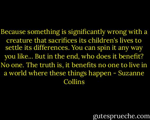 Because something is significantly wrong with a creature that sacrifices its children's lives to settle its differences. You can spin it any way you like... But in the end, who does it benefit? No one. The truth is, it benefits no one to live in a world where these things happen - Suzanne Collins