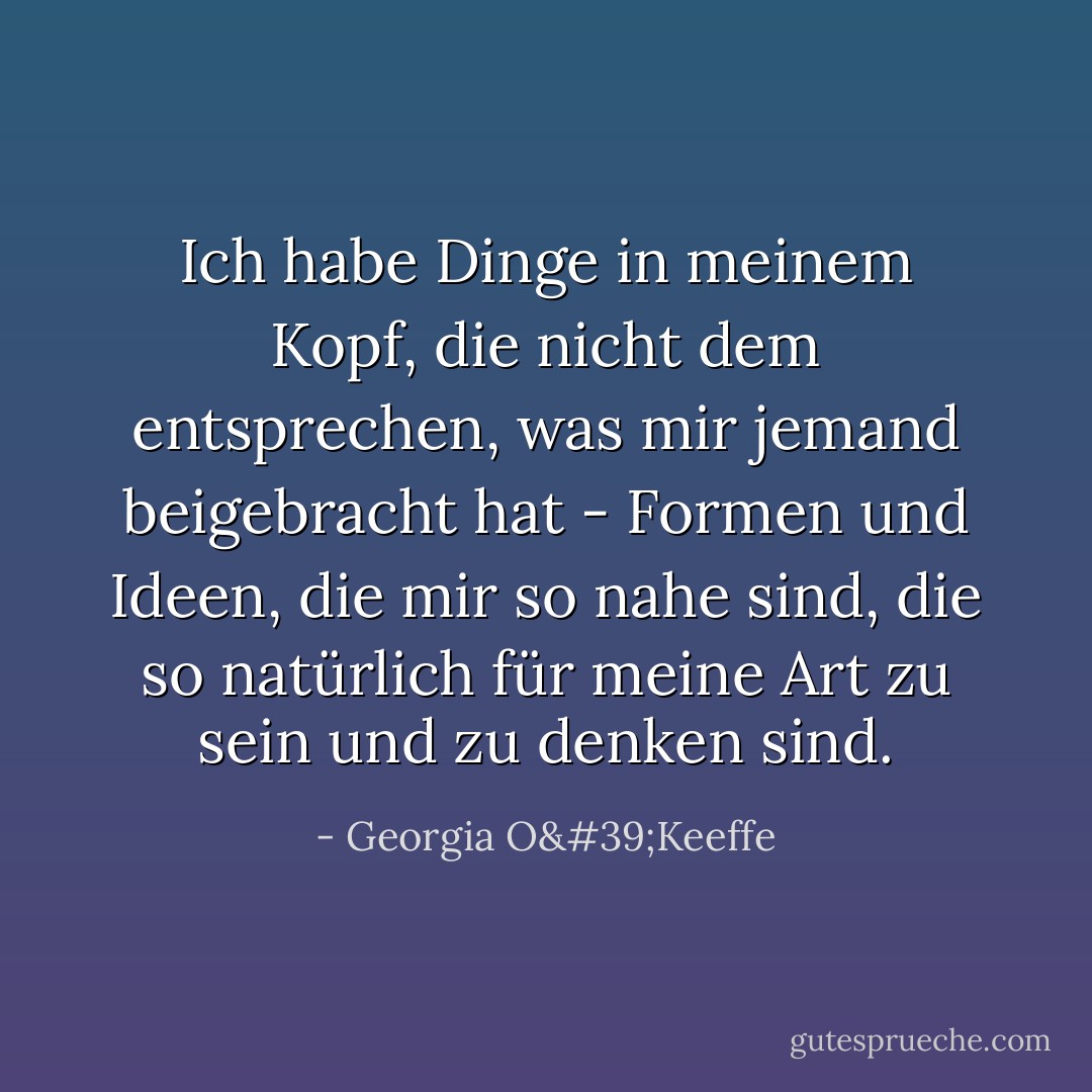 Ich habe Dinge in meinem Kopf, die nicht dem entsprechen, was mir jemand beigebracht hat - Formen und Ideen, die mir so nahe sind, die so natürlich für meine Art zu sein und zu denken sind. - Georgia O'Keeffe<