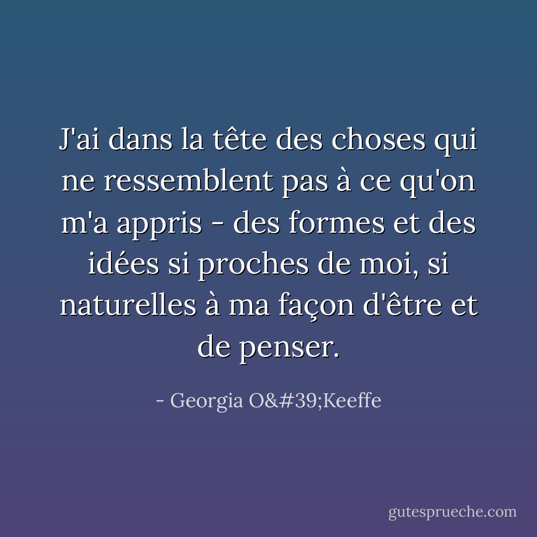 J'ai dans la tête des choses qui ne ressemblent pas à ce qu'on m'a appris - des formes et des idées si proches de moi, si naturelles à ma façon d'être et de penser. - Georgia O'Keeffe