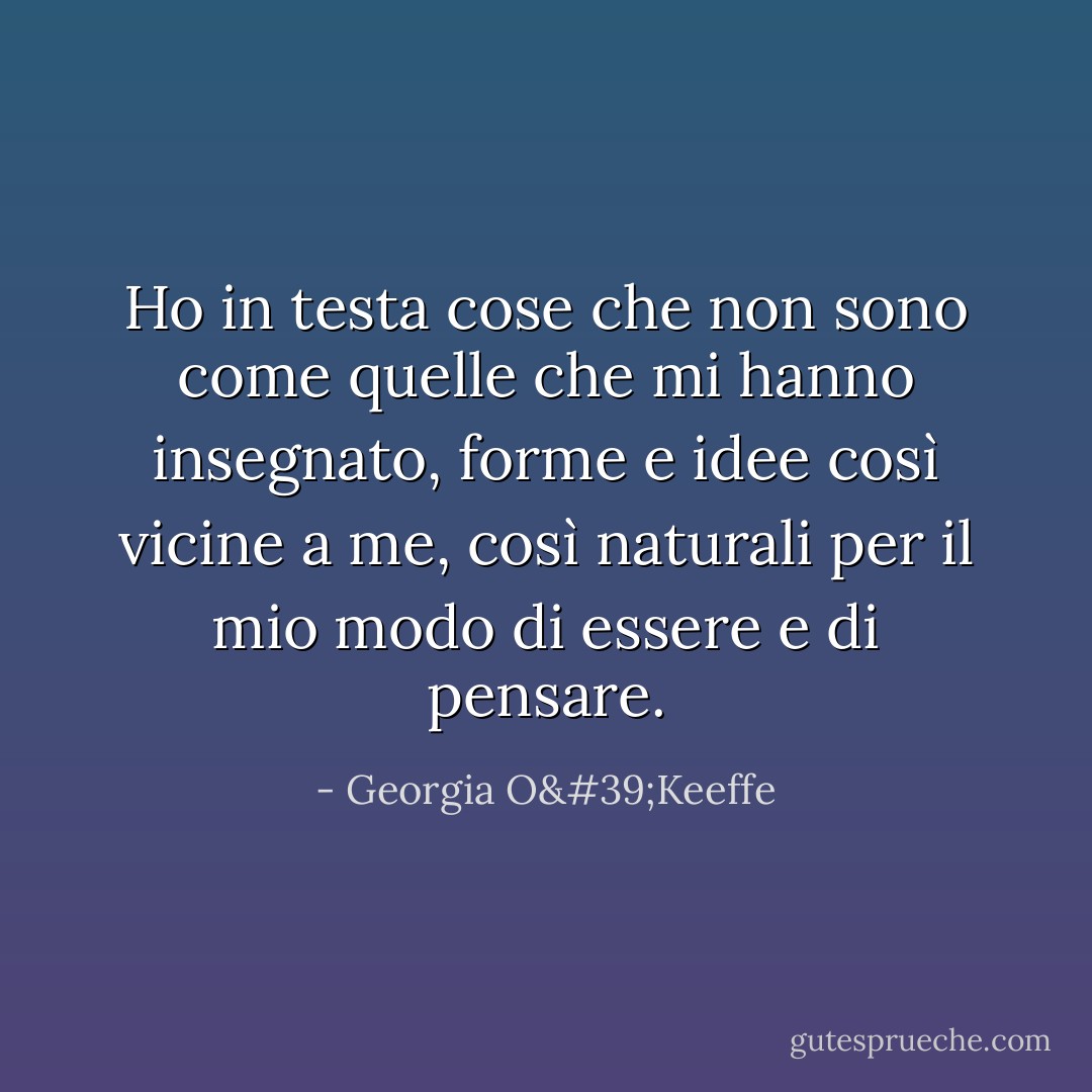 Ho in testa cose che non sono come quelle che mi hanno insegnato, forme e idee così vicine a me, così naturali per il mio modo di essere e di pensare. - Georgia O'Keeffe