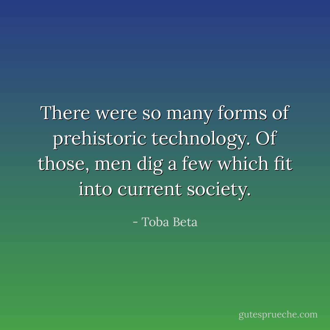 There were so many forms of prehistoric technology.<br />Of those, men dig a few which fit into current society. - Toba Beta