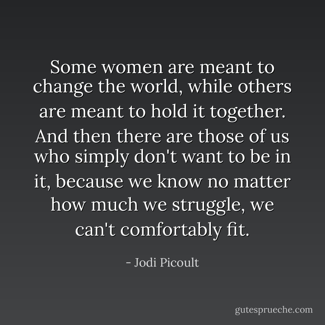 Some women are meant to change the world, while others are meant to hold it together. And then there are those of us who simply don't want to be in it, because we know no matter how much we struggle, we can't comfortably fit. - Jodi Picoult