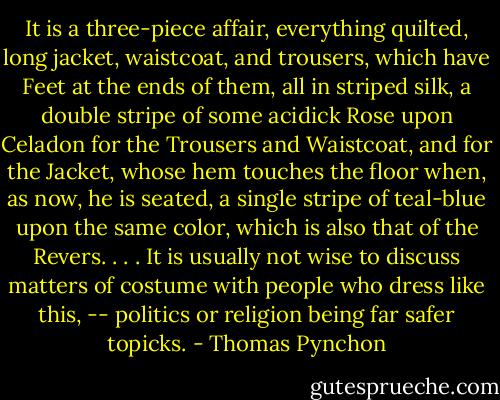It is a three-piece affair, everything quilted, long jacket, waistcoat, and trousers, which have Feet at the ends of them, all in striped silk, a double stripe of some acidick Rose upon Celadon for the Trousers and Waistcoat, and for the Jacket, whose hem touches the floor when, as now, he is seated, a single stripe of teal-blue upon the same color, which is also that of the Revers. . . . It is usually not wise to discuss matters of costume with people who dress like this, -- politics or religion being far safer topicks. - Thomas Pynchon
