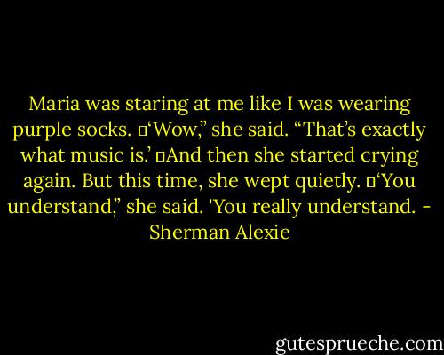 Maria was staring at me like I was wearing purple socks.<br />	‘Wow,” she said. “That’s exactly what music is.’<br />	And then she started crying again. But this time, she wept quietly.<br />	‘You understand,” she said. 'You really understand. - Sherman Alexie