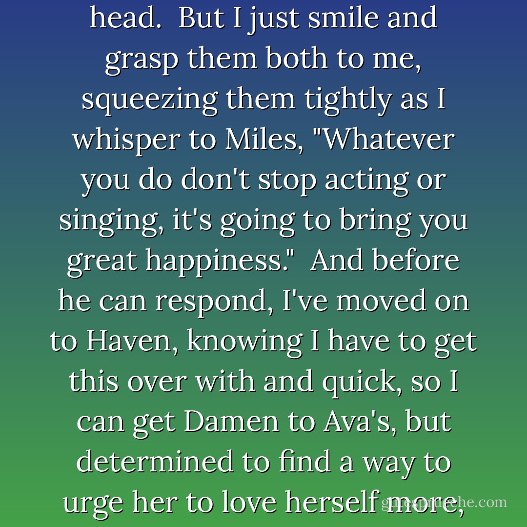 You guys know I love you, right?" I glance between them, knowing they'll freak, but it has to be said.<br /> They look at each other, exchanging a look of alarm, both of them wondering what could've possibly happened to the girl they once pegged as the Ice Queen.<br /> "Um, okay..." Haven says, shaking her head.<br /> But I just smile and grasp them both to me, squeezing them tightly as I whisper to Miles, "Whatever you do don't stop acting or singing, it's going to bring you great happiness."<br /> And before he can respond, I've moved on to Haven, knowing I have to get this over with and quick, so I can get Damen to Ava's, but determined to find a way to urge her to love herself more, and that Josh is worth hanging on to for however long it lasts. "You have so much value," I tell her. "So much to give--I just wish you could see how bright your star truly does shine."<br /> "Um, gag!" she says, laughing as she untangles herself from my grip. "Are you okay? - Alyson Noel