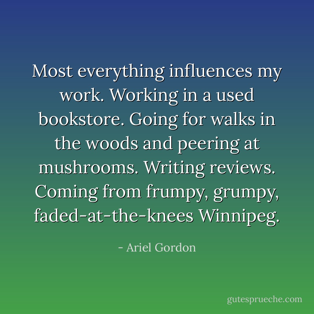 Most everything influences my work. Working in a used bookstore. Going for walks in the woods and peering at mushrooms. Writing reviews. Coming from frumpy, grumpy, faded-at-the-knees Winnipeg. - Ariel Gordon