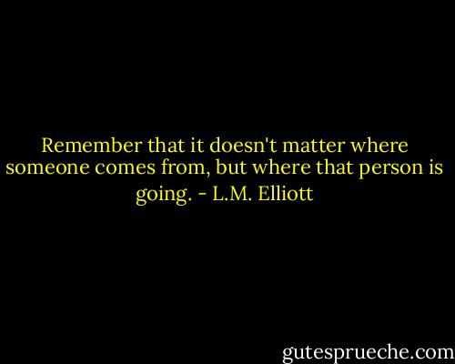 Remember that it doesn't matter where someone comes from, but where that person is going. - L.M. Elliott