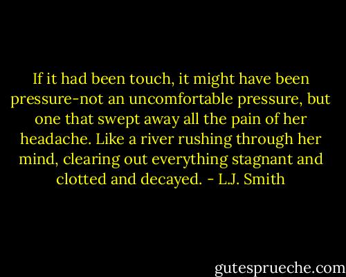 If it had been touch, it might have been pressure-not an uncomfortable pressure, but one that swept away all the pain of her headache. Like a river rushing through her mind, clearing out everything stagnant and clotted and decayed. - L.J. Smith