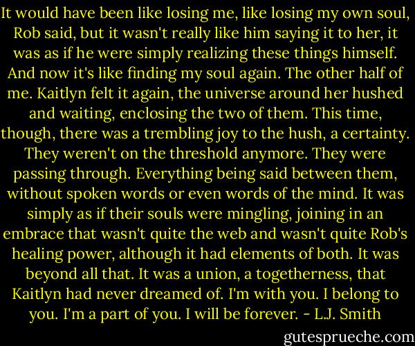 It would have been like losing me, like losing my own soul, Rob said, but it wasn't really like him saying it to her, it was as if he were simply realizing these things himself. And now it's like finding my soul again. The other half of me.<br />Kaitlyn felt it again, the universe around her hushed and waiting, enclosing the two of them. This time, though, there was a trembling joy to the hush, a certainty. They weren't on the threshold anymore. They were passing through. Everything being said between them, without spoken words or even words of the mind. It was simply as if their souls were mingling, joining in an embrace that wasn't quite the web and wasn't quite Rob's healing power, although it had elements of both.<br />It was beyond all that. It was a union, a togetherness, that Kaitlyn had never dreamed of.<br />I'm with you. I belong to you.<br />I'm a part of you. I will be forever. - L.J. Smith