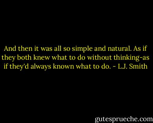 And then it was all so simple and natural. As if they both knew what to do without thinking-as if they'd always known what to do. - L.J. Smith
