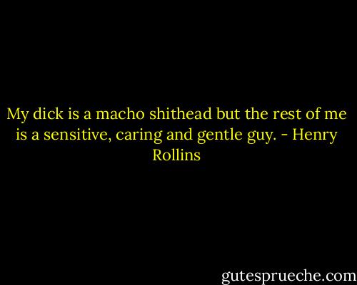 My dick is a macho shithead but the rest of me is a sensitive, caring and gentle guy. - Henry Rollins