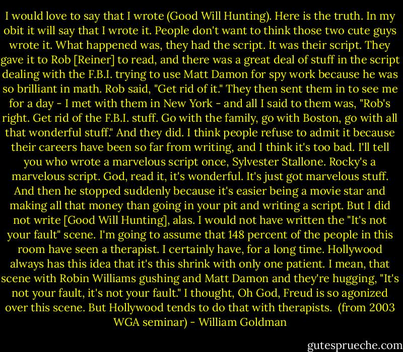 I would love to say that I wrote (Good Will Hunting). Here is the truth. In my obit it will say that I wrote it. People don't want to think those two cute guys wrote it. What happened was, they had the script. It was their script. They gave it to Rob [Reiner] to read, and there was a great deal of stuff in the script dealing with the F.B.I. trying to use Matt Damon for spy work because he was so brilliant in math. Rob said, "Get rid of it." They then sent them in to see me for a day - I met with them in New York - and all I said to them was, "Rob's right. Get rid of the F.B.I. stuff. Go with the family, go with Boston, go with all that wonderful stuff." And they did. I think people refuse to admit it because their careers have been so far from writing, and I think it's too bad. I'll tell you who wrote a marvelous script once, Sylvester Stallone. Rocky's a marvelous script. God, read it, it's wonderful. It's just got marvelous stuff. And then he stopped suddenly because it's easier being a movie star and making all that money than going in your pit and writing a script. But I did not write [Good Will Hunting], alas. I would not have written the "It's not your fault" scene. I'm going to assume that 148 percent of the people in this room have seen a therapist. I certainly have, for a long time. Hollywood always has this idea that it's this shrink with only one patient. I mean, that scene with Robin Williams gushing and Matt Damon and they're hugging, "It's not your fault, it's not your fault." I thought, Oh God, Freud is so agonized over this scene. But Hollywood tends to do that with therapists.<br /><br />(from 2003 WGA seminar) - William Goldman