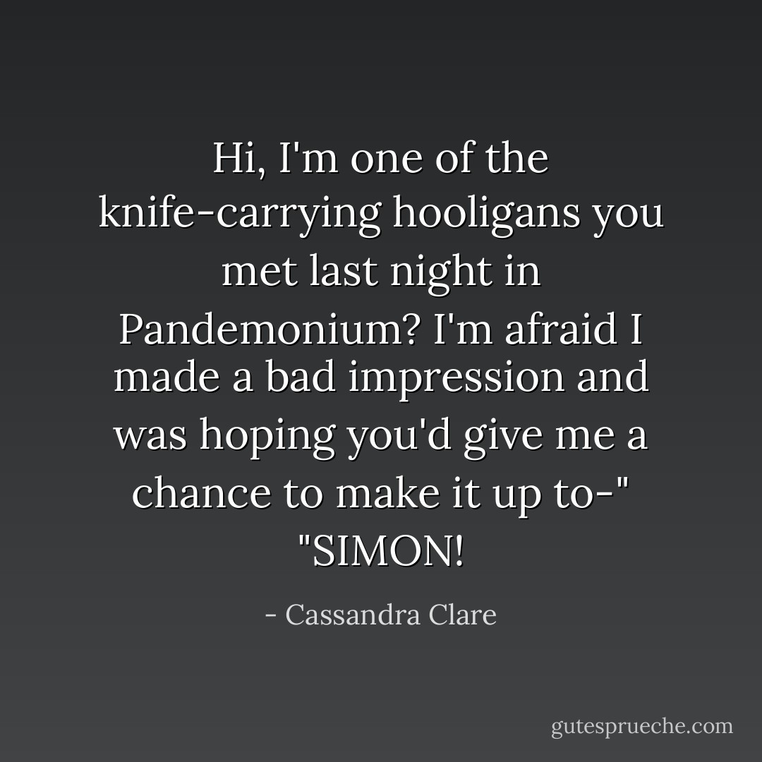 Hi, I'm one of the knife-carrying hooligans you met last night in Pandemonium? I'm afraid I made a bad impression and was hoping you'd give me a chance to make it up to-"<br />"SIMON! - Cassandra Clare