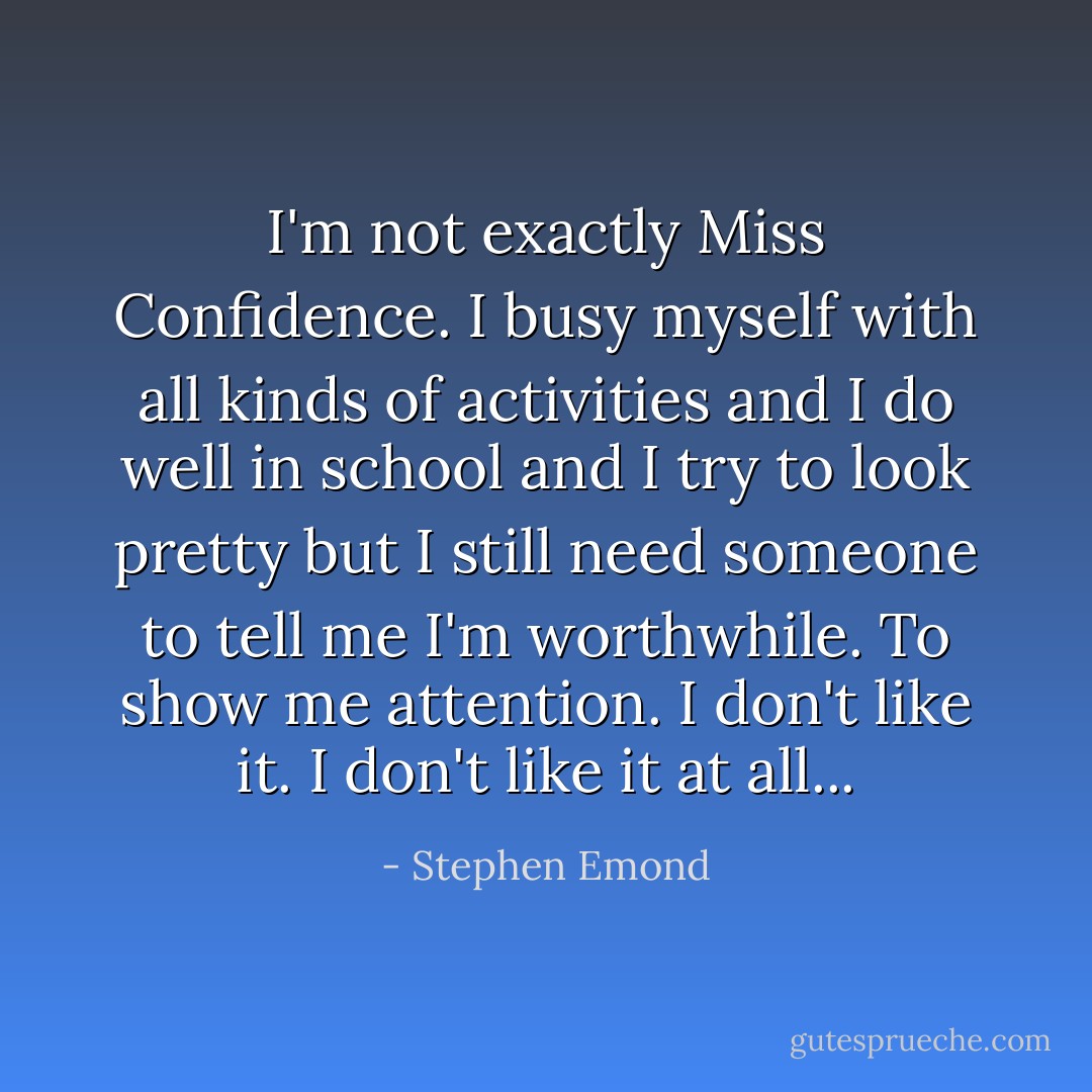 I'm not exactly Miss Confidence. I busy myself with all kinds of activities and I do well in school and I try to look pretty but I still need someone to tell me I'm worthwhile. To show me attention. I don't like it. I don't like it at all... - Stephen Emond
