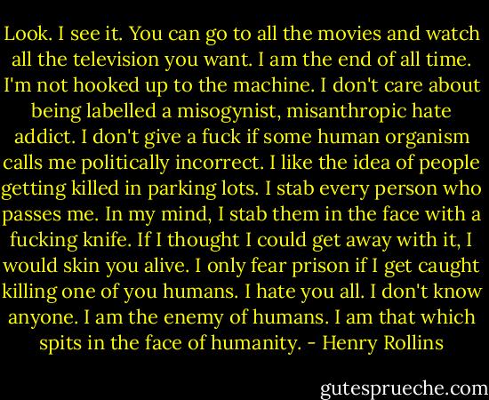 Look. I see it. You can go to all the movies and watch all the television you want. I am the end of all time. I'm not hooked up to the machine. I don't care about being labelled a misogynist, misanthropic hate addict. I don't give a fuck if some human organism calls me politically incorrect. I like the idea of people getting killed in parking lots. I stab every person who passes me. In my mind, I stab them in the face with a fucking knife. If I thought I could get away with it, I would skin you alive. I only fear prison if I get caught killing one of you humans. I hate you all. I don't know anyone. I am the enemy of humans. I am that which spits in the face of humanity. - Henry Rollins