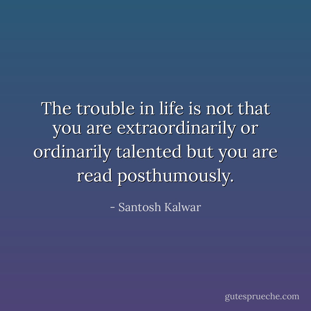The trouble in life is not that you are extraordinarily or ordinarily talented but you are read posthumously. - Santosh Kalwar